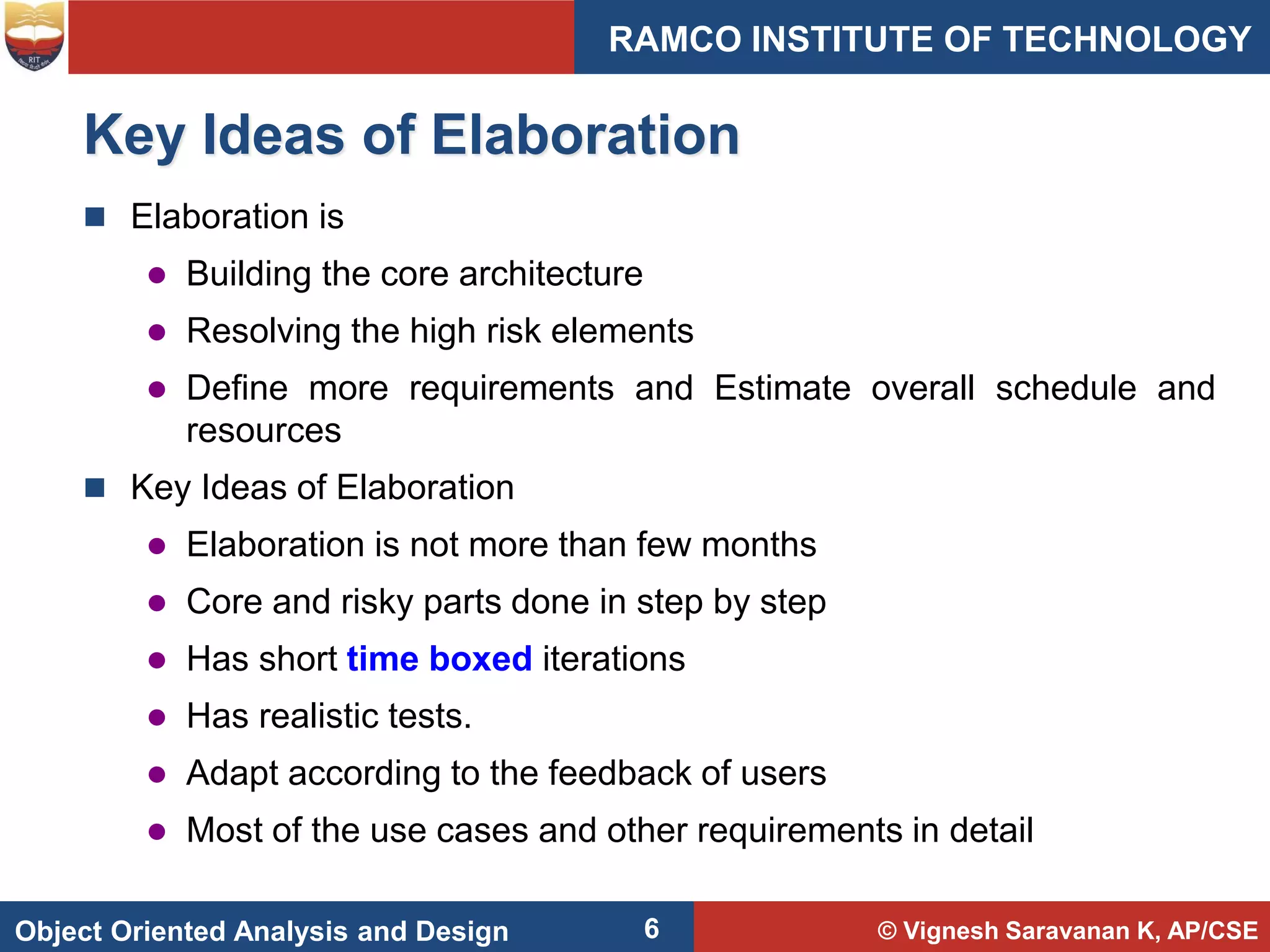 © Vignesh Saravanan K, AP/CSE
Object Oriented Analysis and Design
RAMCO INSTITUTE OF TECHNOLOGY
6
Key Ideas of Elaboration
 Elaboration is
 Building the core architecture
 Resolving the high risk elements
 Define more requirements and Estimate overall schedule and
resources
 Key Ideas of Elaboration
 Elaboration is not more than few months
 Core and risky parts done in step by step
 Has short time boxed iterations
 Has realistic tests.
 Adapt according to the feedback of users
 Most of the use cases and other requirements in detail
 