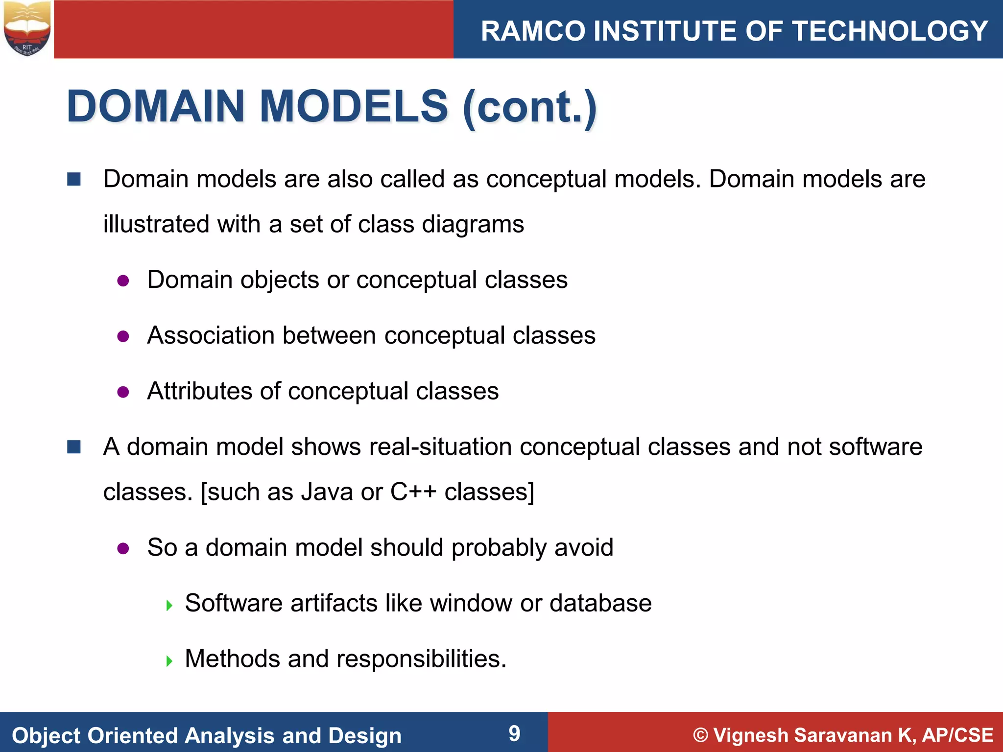© Vignesh Saravanan K, AP/CSE
Object Oriented Analysis and Design
RAMCO INSTITUTE OF TECHNOLOGY
9
DOMAIN MODELS (cont.)
 Domain models are also called as conceptual models. Domain models are
illustrated with a set of class diagrams
 Domain objects or conceptual classes
 Association between conceptual classes
 Attributes of conceptual classes
 A domain model shows real-situation conceptual classes and not software
classes. [such as Java or C++ classes]
 So a domain model should probably avoid
 Software artifacts like window or database
 Methods and responsibilities.
 