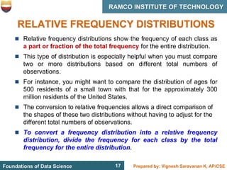 17 Prepared by: Vignesh Saravanan K, AP/CSE
Foundations of Data Science
RAMCO INSTITUTE OF TECHNOLOGY
17
RELATIVE FREQUENCY DISTRIBUTIONS
 Relative frequency distributions show the frequency of each class as
a part or fraction of the total frequency for the entire distribution.
 This type of distribution is especially helpful when you must compare
two or more distributions based on different total numbers of
observations.
 For instance, you might want to compare the distribution of ages for
500 residents of a small town with that for the approximately 300
million residents of the United States.
 The conversion to relative frequencies allows a direct comparison of
the shapes of these two distributions without having to adjust for the
different total numbers of observations.
 To convert a frequency distribution into a relative frequency
distribution, divide the frequency for each class by the total
frequency for the entire distribution.
 