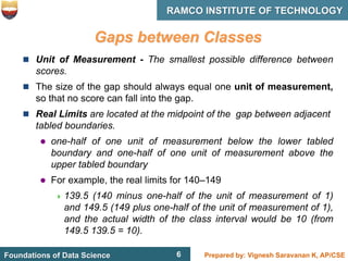 6 Prepared by: Vignesh Saravanan K, AP/CSE
Foundations of Data Science
RAMCO INSTITUTE OF TECHNOLOGY
6
Gaps between Classes
 Unit of Measurement - The smallest possible difference between
scores.
 The size of the gap should always equal one unit of measurement,
so that no score can fall into the gap.
 Real Limits are located at the midpoint of the gap between adjacent
tabled boundaries.
 one-half of one unit of measurement below the lower tabled
boundary and one-half of one unit of measurement above the
upper tabled boundary
 For example, the real limits for 140–149
 139.5 (140 minus one-half of the unit of measurement of 1)
and 149.5 (149 plus one-half of the unit of measurement of 1),
and the actual width of the class interval would be 10 (from
149.5 139.5 = 10).
 