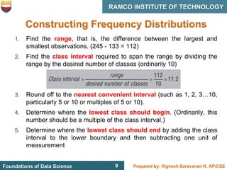 9 Prepared by: Vignesh Saravanan K, AP/CSE
Foundations of Data Science
RAMCO INSTITUTE OF TECHNOLOGY
9
Constructing Frequency Distributions
1. Find the range, that is, the difference between the largest and
smallest observations. (245 - 133 = 112)
2. Find the class interval required to span the range by dividing the
range by the desired number of classes (ordinarily 10)
3. Round off to the nearest convenient interval (such as 1, 2, 3…10,
particularly 5 or 10 or multiples of 5 or 10).
4. Determine where the lowest class should begin. (Ordinarily, this
number should be a multiple of the class interval.)
5. Determine where the lowest class should end by adding the class
interval to the lower boundary and then subtracting one unit of
measurement
 