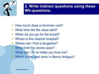 2. Write indirect questions using these Wh-questions. How much does a Hummer cost? What time did the class start? When do you go for the bread? Where is the nearest hospital? Where can I find a drugstore? What time the stores open? What can I do to make you love me? Which is the best antro in Barrio Antiguo? 