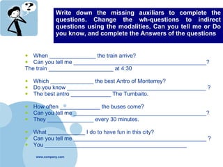 Write down the missing auxiliars to complete the questions. Change the wh-questions to indirect questions using the modalities, Can you tell me or Do you know, and complete the Answers of the questions When _______________ the train arrive? Can you tell me ___________________________________________? The train _____________________ at 4:30 Which ______________ the best Antro of Monterrey? Do you know _____________________________________________ ? The best antro _____________ The Tumbaito. How often _____________ the buses come? Can you tell me ___________________________________________? They _______________ every 30 minutes. What ____________ I do to have fun in this city? Can you tell me ___________________________________________ ? You ______________________________________________ 