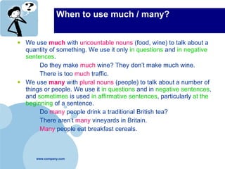 When to use much / many? We use  much  with  uncountable nouns  (food, wine) to talk about a quantity of something. We use it only  in questions  and  in negative sentences . Do they make  much  wine? They don’t make much wine. There is too  much   traffic. We use  many  with  plural nouns  (people) to talk about a number of things or people. We use it  in questions  and in  negative sentences , and  sometimes  is used  in affirmative sentences , particularly  at the beginning  of a sentence. Do  many  people drink a traditional British tea? There aren’t  many  vineyards in Britain. Many  people eat breakfast cereals. 