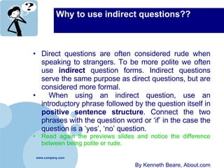 Why to use indirect questions?? Direct questions are often considered rude when speaking to strangers. To be more polite we often use  indirect  question forms. Indirect questions serve the same purpose as direct questions, but are considered more formal. When using an indirect question, use an introductory phrase followed by the question itself in  positive sentence structure . Connect the two phrases with the question word or ‘if’ in the case the question is a ‘yes’, ‘no’ question.  Read again the previews slides and notice the difference between being polite or rude. By Kenneth Beare, About.com 