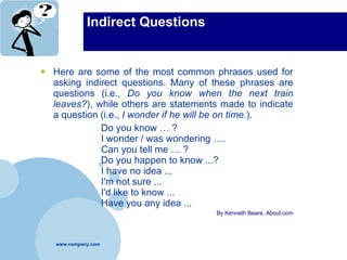 Indirect Questions Here are some of the most common phrases used for asking indirect questions. Many of these phrases are questions (i.e.,  Do you know when the next train leaves? ), while others are statements made to indicate a question (i.e.,  I wonder if he will be on time. ).  Do you know … ? I wonder / was wondering …. Can you tell me … ? Do you happen to know ...? I have no idea ... I'm not sure ... I'd like to know ... Have you any idea ...  By Kenneth Beare, About.com 