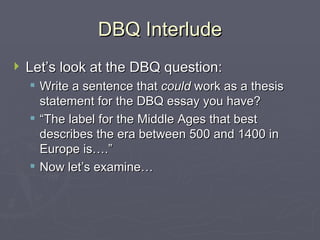 DBQ Interlude Let’s look at the DBQ question: Write a sentence that  could  work as a thesis statement for the DBQ essay you have? “The label for the Middle Ages that best describes the era between 500 and 1400 in Europe is….” Now let’s examine… 