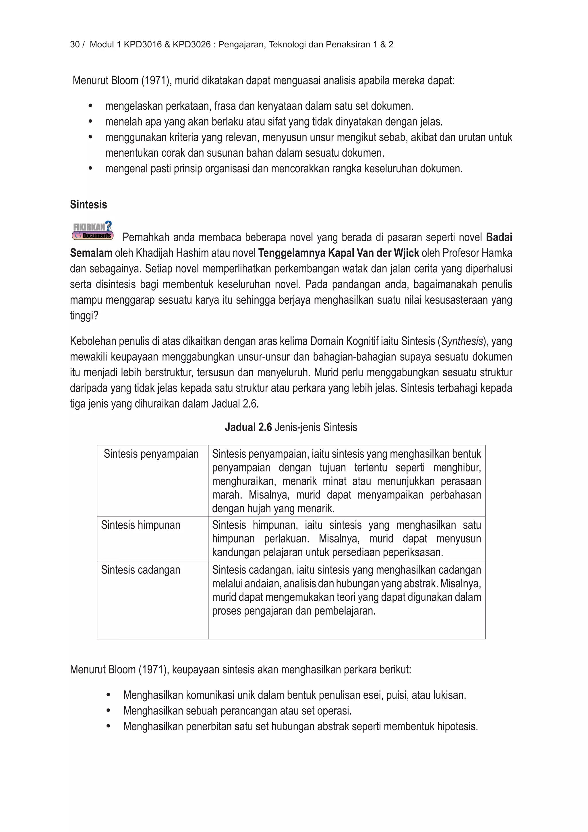 30 / Modul 1 KPD3016 & KPD3026 : Pengajaran, Teknologi dan Penaksiran 1 & 2



Menurut Bloom (1971), murid dikatakan dapat menguasai analisis apabila mereka dapat:

    •	 mengelaskan perkataan, frasa dan kenyataan dalam satu set dokumen.
    •	 menelah apa yang akan berlaku atau sifat yang tidak dinyatakan dengan jelas.
    •	 menggunakan kriteria yang relevan, menyusun unsur mengikut sebab, akibat dan urutan untuk
       menentukan corak dan susunan bahan dalam sesuatu dokumen.
    •	 mengenal pasti prinsip organisasi dan mencorakkan rangka keseluruhan dokumen.


Sintesis

             Pernahkah anda membaca beberapa novel yang berada di pasaran seperti novel Badai
Semalam oleh Khadijah Hashim atau novel Tenggelamnya Kapal Van der Wjick oleh Profesor Hamka
dan sebagainya. Setiap novel memperlihatkan perkembangan watak dan jalan cerita yang diperhalusi
serta disintesis bagi membentuk keseluruhan novel. Pada pandangan anda, bagaimanakah penulis
mampu menggarap sesuatu karya itu sehingga berjaya menghasilkan suatu nilai kesusasteraan yang
tinggi?

Kebolehan penulis di atas dikaitkan dengan aras kelima Domain Kognitif iaitu Sintesis (Synthesis), yang
mewakili keupayaan menggabungkan unsur-unsur dan bahagian-bahagian supaya sesuatu dokumen
itu menjadi lebih berstruktur, tersusun dan menyeluruh. Murid perlu menggabungkan sesuatu struktur
daripada yang tidak jelas kepada satu struktur atau perkara yang lebih jelas. Sintesis terbahagi kepada
tiga jenis yang dihuraikan dalam Jadual 2.6.
                                    Jadual 2.6 Jenis-jenis Sintesis

       Sintesis penyampaian      Sintesis penyampaian, iaitu sintesis yang menghasilkan bentuk
                                 penyampaian dengan tujuan tertentu seperti menghibur,
                                 menghuraikan, menarik minat atau menunjukkan perasaan
                                 marah. Misalnya, murid dapat menyampaikan perbahasan
                                 dengan hujah yang menarik.
       Sintesis himpunan         Sintesis himpunan, iaitu sintesis yang menghasilkan satu
                                 himpunan perlakuan. Misalnya, murid dapat menyusun
                                 kandungan pelajaran untuk persediaan peperiksasan.
       Sintesis cadangan         Sintesis cadangan, iaitu sintesis yang menghasilkan cadangan
                                 melalui andaian, analisis dan hubungan yang abstrak. Misalnya,
                                 murid dapat mengemukakan teori yang dapat digunakan dalam
                                 proses pengajaran dan pembelajaran.



Menurut Bloom (1971), keupayaan sintesis akan menghasilkan perkara berikut:

        •	 Menghasilkan komunikasi unik dalam bentuk penulisan esei, puisi, atau lukisan.
        •	 Menghasilkan sebuah perancangan atau set operasi.
        •	 Menghasilkan penerbitan satu set hubungan abstrak seperti membentuk hipotesis.
 