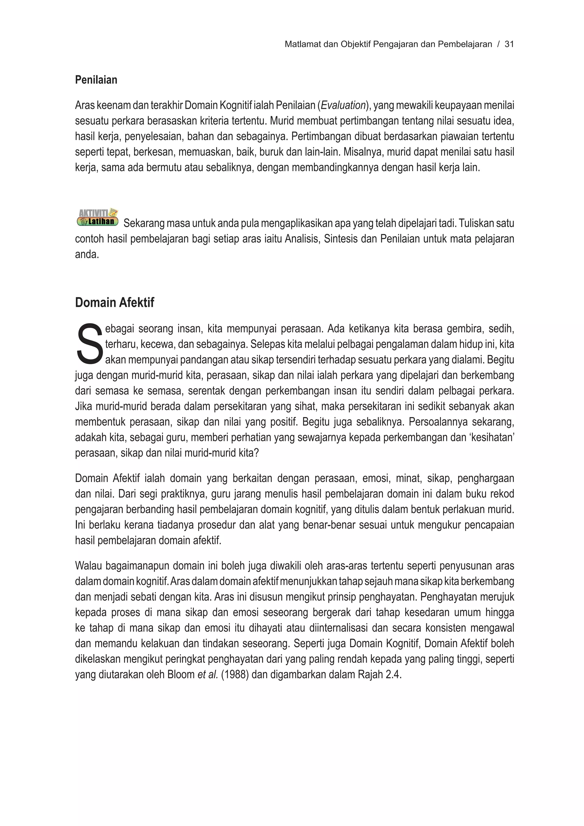 Matlamat dan Objektif Pengajaran dan Pembelajaran / 31



Penilaian

Aras keenam dan terakhir Domain Kognitif ialah Penilaian (Evaluation), yang mewakili keupayaan menilai
sesuatu perkara berasaskan kriteria tertentu. Murid membuat pertimbangan tentang nilai sesuatu idea,
hasil kerja, penyelesaian, bahan dan sebagainya. Pertimbangan dibuat berdasarkan piawaian tertentu
seperti tepat, berkesan, memuaskan, baik, buruk dan lain-lain. Misalnya, murid dapat menilai satu hasil
kerja, sama ada bermutu atau sebaliknya, dengan membandingkannya dengan hasil kerja lain.



          Sekarang masa untuk anda pula mengaplikasikan apa yang telah dipelajari tadi. Tuliskan satu
contoh hasil pembelajaran bagi setiap aras iaitu Analisis, Sintesis dan Penilaian untuk mata pelajaran
anda.



Domain Afektif



S
       ebagai seorang insan, kita mempunyai perasaan. Ada ketikanya kita berasa gembira, sedih,
       terharu, kecewa, dan sebagainya. Selepas kita melalui pelbagai pengalaman dalam hidup ini, kita
       akan mempunyai pandangan atau sikap tersendiri terhadap sesuatu perkara yang dialami. Begitu
juga dengan murid-murid kita, perasaan, sikap dan nilai ialah perkara yang dipelajari dan berkembang
dari semasa ke semasa, serentak dengan perkembangan insan itu sendiri dalam pelbagai perkara.
Jika murid-murid berada dalam persekitaran yang sihat, maka persekitaran ini sedikit sebanyak akan
membentuk perasaan, sikap dan nilai yang positif. Begitu juga sebaliknya. Persoalannya sekarang,
adakah kita, sebagai guru, memberi perhatian yang sewajarnya kepada perkembangan dan ‘kesihatan’
perasaan, sikap dan nilai murid-murid kita?

Domain Afektif ialah domain yang berkaitan dengan perasaan, emosi, minat, sikap, penghargaan
dan nilai. Dari segi praktiknya, guru jarang menulis hasil pembelajaran domain ini dalam buku rekod
pengajaran berbanding hasil pembelajaran domain kognitif, yang ditulis dalam bentuk perlakuan murid.
Ini berlaku kerana tiadanya prosedur dan alat yang benar-benar sesuai untuk mengukur pencapaian
hasil pembelajaran domain afektif.

Walau bagaimanapun domain ini boleh juga diwakili oleh aras-aras tertentu seperti penyusunan aras
dalam domain kognitif. Aras dalam domain afektif menunjukkan tahap sejauh mana sikap kita berkembang
dan menjadi sebati dengan kita. Aras ini disusun mengikut prinsip penghayatan. Penghayatan merujuk
kepada proses di mana sikap dan emosi seseorang bergerak dari tahap kesedaran umum hingga
ke tahap di mana sikap dan emosi itu dihayati atau diinternalisasi dan secara konsisten mengawal
dan memandu kelakuan dan tindakan seseorang. Seperti juga Domain Kognitif, Domain Afektif boleh
dikelaskan mengikut peringkat penghayatan dari yang paling rendah kepada yang paling tinggi, seperti
yang diutarakan oleh Bloom et al. (1988) dan digambarkan dalam Rajah 2.4.
 