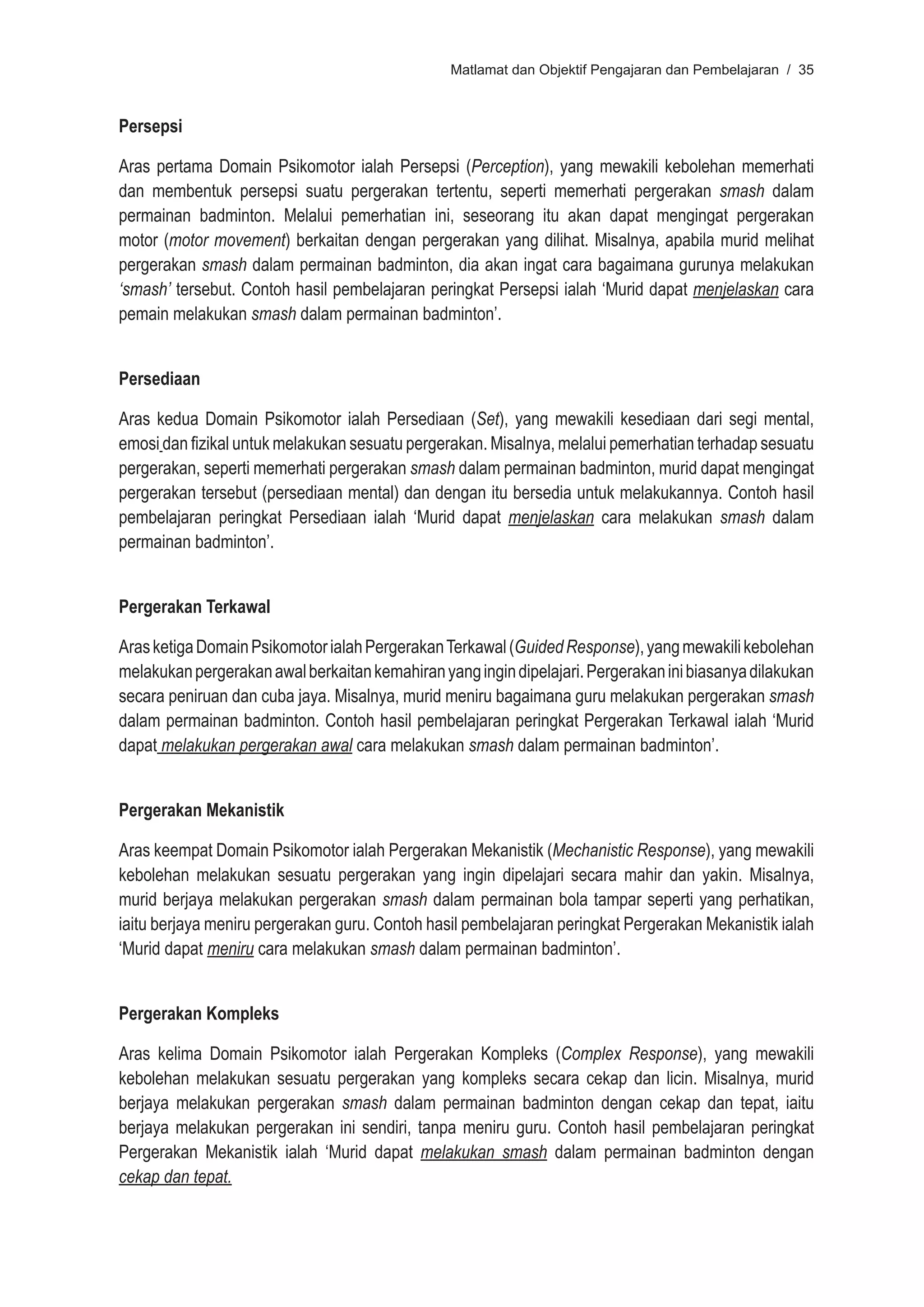 Matlamat dan Objektif Pengajaran dan Pembelajaran / 35



Persepsi

Aras pertama Domain Psikomotor ialah Persepsi (Perception), yang mewakili kebolehan memerhati
dan membentuk persepsi suatu pergerakan tertentu, seperti memerhati pergerakan smash dalam
permainan badminton. Melalui pemerhatian ini, seseorang itu akan dapat mengingat pergerakan
motor (motor movement) berkaitan dengan pergerakan yang dilihat. Misalnya, apabila murid melihat
pergerakan smash dalam permainan badminton, dia akan ingat cara bagaimana gurunya melakukan
‘smash’ tersebut. Contoh hasil pembelajaran peringkat Persepsi ialah ‘Murid dapat menjelaskan cara
pemain melakukan smash dalam permainan badminton’.


Persediaan

Aras kedua Domain Psikomotor ialah Persediaan (Set), yang mewakili kesediaan dari segi mental,
emosi dan fizikal untuk melakukan sesuatu pergerakan. Misalnya, melalui pemerhatian terhadap sesuatu
pergerakan, seperti memerhati pergerakan smash dalam permainan badminton, murid dapat mengingat
pergerakan tersebut (persediaan mental) dan dengan itu bersedia untuk melakukannya. Contoh hasil
pembelajaran peringkat Persediaan ialah ‘Murid dapat menjelaskan cara melakukan smash dalam
permainan badminton’.


Pergerakan Terkawal

Aras ketiga Domain Psikomotor ialah Pergerakan Terkawal (Guided Response), yang mewakili kebolehan
melakukan pergerakan awal berkaitan kemahiran yang ingin dipelajari. Pergerakan ini biasanya dilakukan
secara peniruan dan cuba jaya. Misalnya, murid meniru bagaimana guru melakukan pergerakan smash
dalam permainan badminton. Contoh hasil pembelajaran peringkat Pergerakan Terkawal ialah ‘Murid
dapat melakukan pergerakan awal cara melakukan smash dalam permainan badminton’.


Pergerakan Mekanistik

Aras keempat Domain Psikomotor ialah Pergerakan Mekanistik (Mechanistic Response), yang mewakili
kebolehan melakukan sesuatu pergerakan yang ingin dipelajari secara mahir dan yakin. Misalnya,
murid berjaya melakukan pergerakan smash dalam permainan bola tampar seperti yang perhatikan,
iaitu berjaya meniru pergerakan guru. Contoh hasil pembelajaran peringkat Pergerakan Mekanistik ialah
‘Murid dapat meniru cara melakukan smash dalam permainan badminton’.


Pergerakan Kompleks

Aras kelima Domain Psikomotor ialah Pergerakan Kompleks (Complex Response), yang mewakili
kebolehan melakukan sesuatu pergerakan yang kompleks secara cekap dan licin. Misalnya, murid
berjaya melakukan pergerakan smash dalam permainan badminton dengan cekap dan tepat, iaitu
berjaya melakukan pergerakan ini sendiri, tanpa meniru guru. Contoh hasil pembelajaran peringkat
Pergerakan Mekanistik ialah ‘Murid dapat melakukan smash dalam permainan badminton dengan
cekap dan tepat.
 