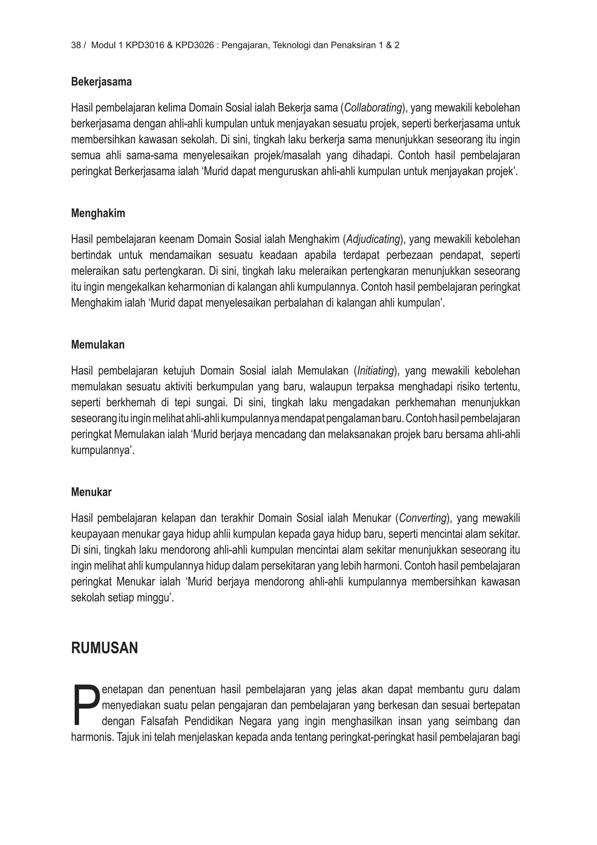 38 / Modul 1 KPD3016 & KPD3026 : Pengajaran, Teknologi dan Penaksiran 1 & 2



Bekerjasama

Hasil pembelajaran kelima Domain Sosial ialah Bekerja sama (Collaborating), yang mewakili kebolehan
berkerjasama dengan ahli-ahli kumpulan untuk menjayakan sesuatu projek, seperti berkerjasama untuk
membersihkan kawasan sekolah. Di sini, tingkah laku berkerja sama menunjukkan seseorang itu ingin
semua ahli sama-sama menyelesaikan projek/masalah yang dihadapi. Contoh hasil pembelajaran
peringkat Berkerjasama ialah ‘Murid dapat menguruskan ahli-ahli kumpulan untuk menjayakan projek’.


Menghakim

Hasil pembelajaran keenam Domain Sosial ialah Menghakim (Adjudicating), yang mewakili kebolehan
bertindak untuk mendamaikan sesuatu keadaan apabila terdapat perbezaan pendapat, seperti
meleraikan satu pertengkaran. Di sini, tingkah laku meleraikan pertengkaran menunjukkan seseorang
itu ingin mengekalkan keharmonian di kalangan ahli kumpulannya. Contoh hasil pembelajaran peringkat
Menghakim ialah ‘Murid dapat menyelesaikan perbalahan di kalangan ahli kumpulan’.


Memulakan

Hasil pembelajaran ketujuh Domain Sosial ialah Memulakan (Initiating), yang mewakili kebolehan
memulakan sesuatu aktiviti berkumpulan yang baru, walaupun terpaksa menghadapi risiko tertentu,
seperti berkhemah di tepi sungai. Di sini, tingkah laku mengadakan perkhemahan menunjukkan
seseorang itu ingin melihat ahli-ahli kumpulannya mendapat pengalaman baru. Contoh hasil pembelajaran
peringkat Memulakan ialah ‘Murid berjaya mencadang dan melaksanakan projek baru bersama ahli-ahli
kumpulannya’.


Menukar

Hasil pembelajaran kelapan dan terakhir Domain Sosial ialah Menukar (Converting), yang mewakili
keupayaan menukar gaya hidup ahlii kumpulan kepada gaya hidup baru, seperti mencintai alam sekitar.
Di sini, tingkah laku mendorong ahli-ahli kumpulan mencintai alam sekitar menunjukkan seseorang itu
ingin melihat ahli kumpulannya hidup dalam persekitaran yang lebih harmoni. Contoh hasil pembelajaran
peringkat Menukar ialah ‘Murid berjaya mendorong ahli-ahli kumpulannya membersihkan kawasan
sekolah setiap minggu’.



RUMUSAN



P
      enetapan dan penentuan hasil pembelajaran yang jelas akan dapat membantu guru dalam
      menyediakan suatu pelan pengajaran dan pembelajaran yang berkesan dan sesuai bertepatan
      dengan Falsafah Pendidikan Negara yang ingin menghasilkan insan yang seimbang dan
harmonis. Tajuk ini telah menjelaskan kepada anda tentang peringkat-peringkat hasil pembelajaran bagi
 