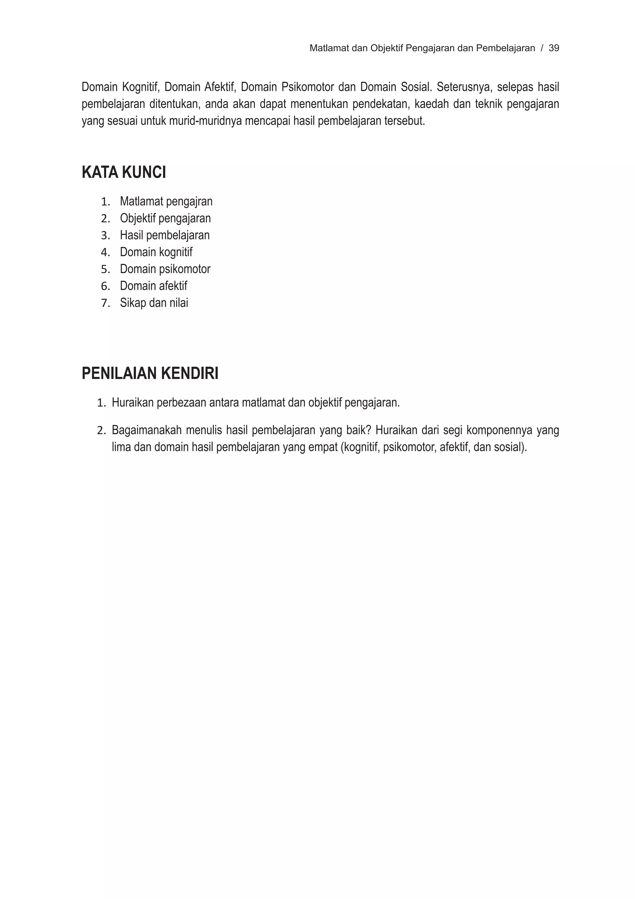 Matlamat dan Objektif Pengajaran dan Pembelajaran / 39



Domain Kognitif, Domain Afektif, Domain Psikomotor dan Domain Sosial. Seterusnya, selepas hasil
pembelajaran ditentukan, anda akan dapat menentukan pendekatan, kaedah dan teknik pengajaran
yang sesuai untuk murid-muridnya mencapai hasil pembelajaran tersebut.



KATA KUNCI
   1.   Matlamat pengajran
   2.   Objektif pengajaran
   3.   Hasil pembelajaran
   4.   Domain kognitif
   5.   Domain psikomotor
   6.   Domain afektif
   7.   Sikap dan nilai




PENILAIAN KENDIRI
   1. Huraikan perbezaan antara matlamat dan objektif pengajaran.

   2. Bagaimanakah menulis hasil pembelajaran yang baik? Huraikan dari segi komponennya yang
      lima dan domain hasil pembelajaran yang empat (kognitif, psikomotor, afektif, dan sosial).
 
