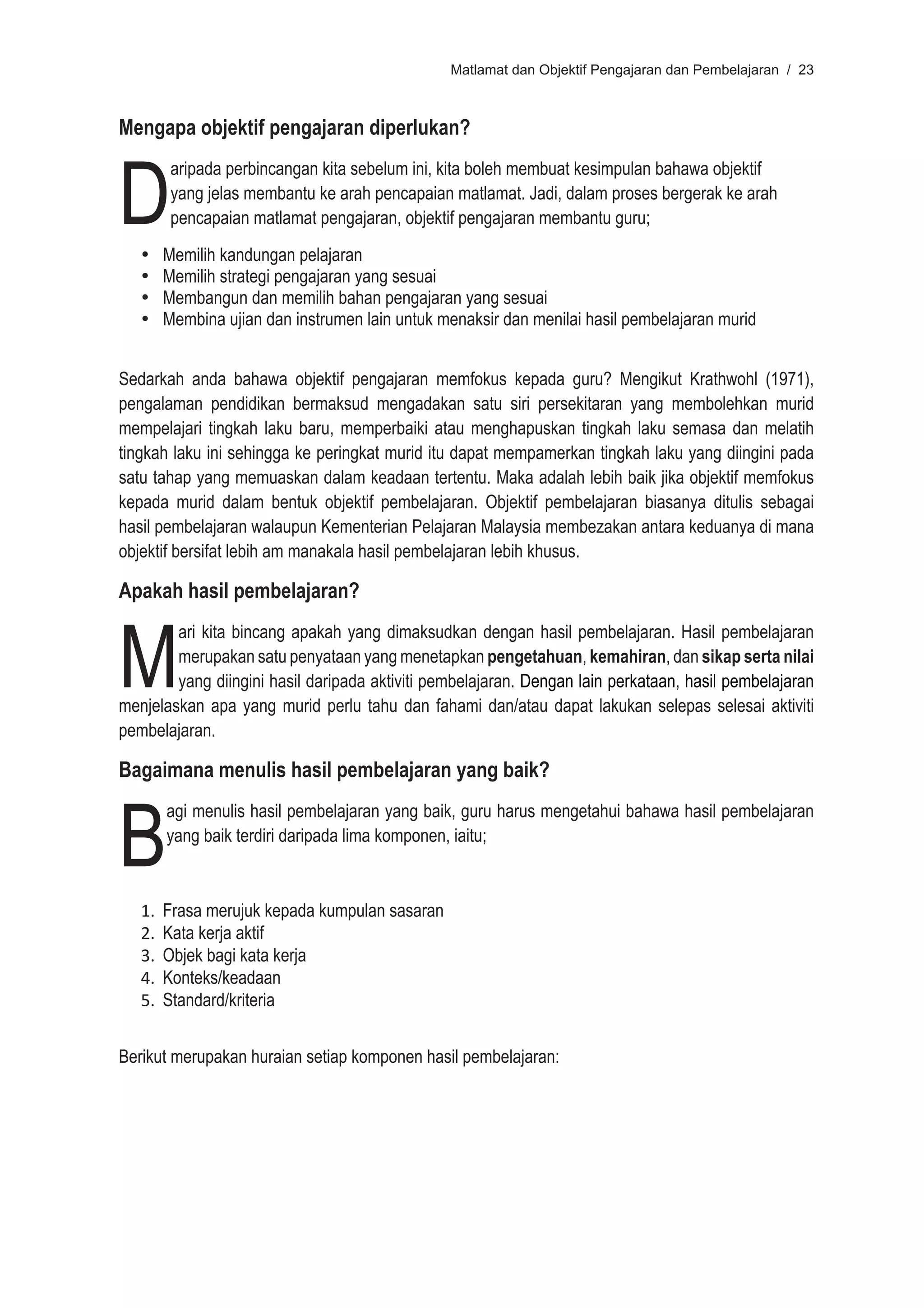 Matlamat dan Objektif Pengajaran dan Pembelajaran / 23



Mengapa objektif pengajaran diperlukan?



D
         aripada perbincangan kita sebelum ini, kita boleh membuat kesimpulan bahawa objektif
         yang jelas membantu ke arah pencapaian matlamat. Jadi, dalam proses bergerak ke arah
         pencapaian matlamat pengajaran, objektif pengajaran membantu guru;
   •	   Memilih kandungan pelajaran
   •	   Memilih strategi pengajaran yang sesuai
   •	   Membangun dan memilih bahan pengajaran yang sesuai
   •	   Membina ujian dan instrumen lain untuk menaksir dan menilai hasil pembelajaran murid


Sedarkah anda bahawa objektif pengajaran memfokus kepada guru? Mengikut Krathwohl (1971),
pengalaman pendidikan bermaksud mengadakan satu siri persekitaran yang membolehkan murid
mempelajari tingkah laku baru, memperbaiki atau menghapuskan tingkah laku semasa dan melatih
tingkah laku ini sehingga ke peringkat murid itu dapat mempamerkan tingkah laku yang diingini pada
satu tahap yang memuaskan dalam keadaan tertentu. Maka adalah lebih baik jika objektif memfokus
kepada murid dalam bentuk objektif pembelajaran. Objektif pembelajaran biasanya ditulis sebagai
hasil pembelajaran walaupun Kementerian Pelajaran Malaysia membezakan antara keduanya di mana
objektif bersifat lebih am manakala hasil pembelajaran lebih khusus.

Apakah hasil pembelajaran?



M
        ari kita bincang apakah yang dimaksudkan dengan hasil pembelajaran. Hasil pembelajaran
        merupakan satu penyataan yang menetapkan pengetahuan, kemahiran, dan sikap serta nilai
        yang diingini hasil daripada aktiviti pembelajaran. Dengan lain perkataan, hasil pembelajaran
menjelaskan apa yang murid perlu tahu dan fahami dan/atau dapat lakukan selepas selesai aktiviti
pembelajaran.

Bagaimana menulis hasil pembelajaran yang baik?



B
        agi menulis hasil pembelajaran yang baik, guru harus mengetahui bahawa hasil pembelajaran
        yang baik terdiri daripada lima komponen, iaitu;



   1.   Frasa merujuk kepada kumpulan sasaran
   2.   Kata kerja aktif
   3.   Objek bagi kata kerja
   4.   Konteks/keadaan
   5.   Standard/kriteria


Berikut merupakan huraian setiap komponen hasil pembelajaran:
 