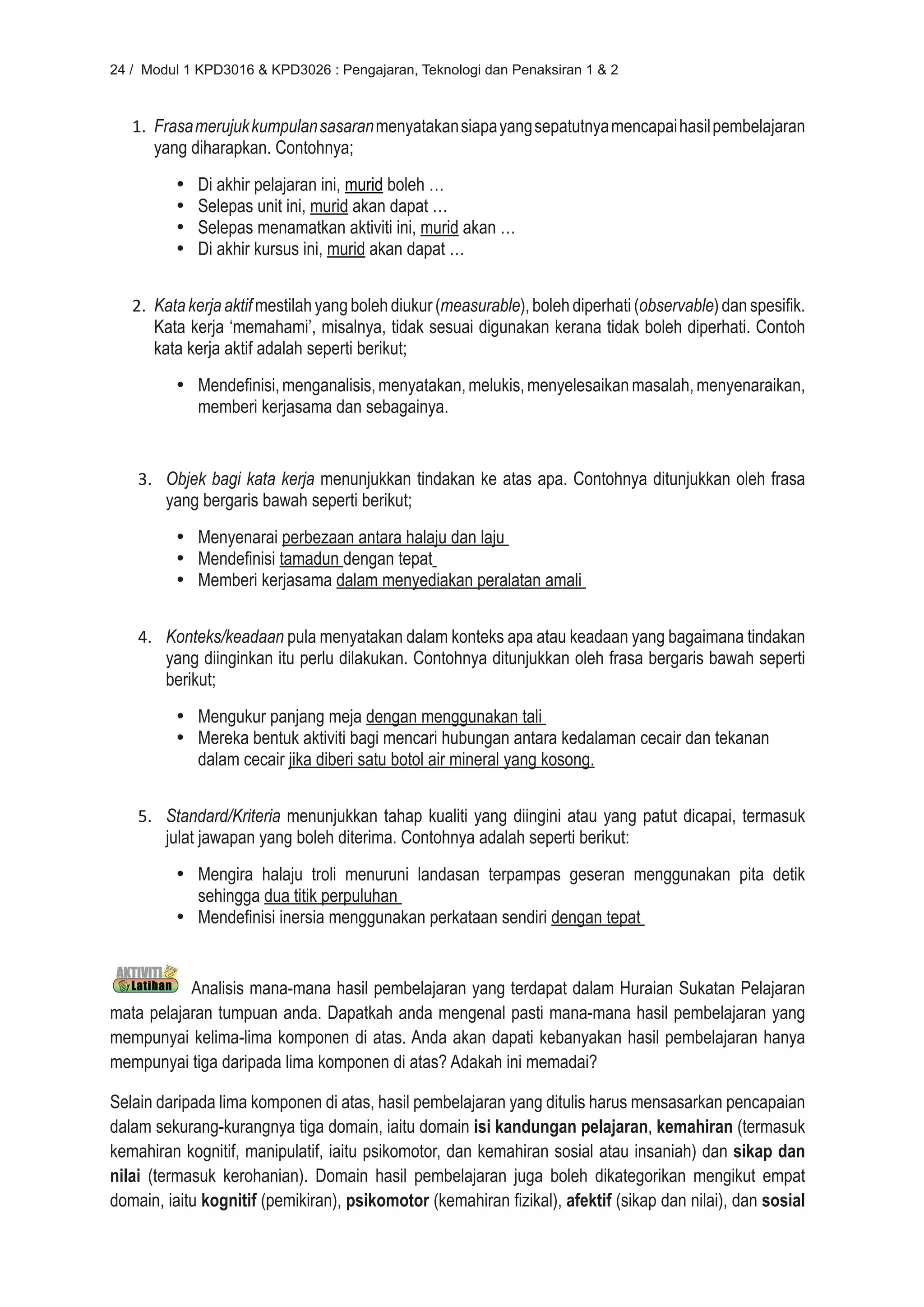 24 / Modul 1 KPD3016 & KPD3026 : Pengajaran, Teknologi dan Penaksiran 1 & 2



   1. Frasa merujuk kumpulan sasaran menyatakan siapa yang sepatutnya mencapai hasil pembelajaran
      yang diharapkan. Contohnya;
         •	   Di akhir pelajaran ini, murid boleh …
         •	   Selepas unit ini, murid akan dapat …
         •	   Selepas menamatkan aktiviti ini, murid akan …
         •	   Di akhir kursus ini, murid akan dapat …


   2. Kata kerja aktif mestilah yang boleh diukur (measurable), boleh diperhati (observable) dan spesifik.
      Kata kerja ‘memahami’, misalnya, tidak sesuai digunakan kerana tidak boleh diperhati. Contoh
      kata kerja aktif adalah seperti berikut;
         •	 Mendefinisi, menganalisis, menyatakan, melukis, menyelesaikan masalah, menyenaraikan,
            memberi kerjasama dan sebagainya.


    3. Objek bagi kata kerja menunjukkan tindakan ke atas apa. Contohnya ditunjukkan oleh frasa
       yang bergaris bawah seperti berikut;
         •	 Menyenarai perbezaan antara halaju dan laju
         •	 Mendefinisi tamadun dengan tepat
         •	 Memberi kerjasama dalam menyediakan peralatan amali


    4. Konteks/keadaan pula menyatakan dalam konteks apa atau keadaan yang bagaimana tindakan
       yang diinginkan itu perlu dilakukan. Contohnya ditunjukkan oleh frasa bergaris bawah seperti
       berikut;
         •	 Mengukur panjang meja dengan menggunakan tali
         •	 Mereka bentuk aktiviti bagi mencari hubungan antara kedalaman cecair dan tekanan
            dalam cecair jika diberi satu botol air mineral yang kosong.


    5. Standard/Kriteria menunjukkan tahap kualiti yang diingini atau yang patut dicapai, termasuk
       julat jawapan yang boleh diterima. Contohnya adalah seperti berikut:
         •	 Mengira halaju troli menuruni landasan terpampas geseran menggunakan pita detik
            sehingga dua titik perpuluhan
         •	 Mendefinisi inersia menggunakan perkataan sendiri dengan tepat


           Analisis mana-mana hasil pembelajaran yang terdapat dalam Huraian Sukatan Pelajaran
mata pelajaran tumpuan anda. Dapatkah anda mengenal pasti mana-mana hasil pembelajaran yang
mempunyai kelima-lima komponen di atas. Anda akan dapati kebanyakan hasil pembelajaran hanya
mempunyai tiga daripada lima komponen di atas? Adakah ini memadai?

Selain daripada lima komponen di atas, hasil pembelajaran yang ditulis harus mensasarkan pencapaian
dalam sekurang-kurangnya tiga domain, iaitu domain isi kandungan pelajaran, kemahiran (termasuk
kemahiran kognitif, manipulatif, iaitu psikomotor, dan kemahiran sosial atau insaniah) dan sikap dan
nilai (termasuk kerohanian). Domain hasil pembelajaran juga boleh dikategorikan mengikut empat
domain, iaitu kognitif (pemikiran), psikomotor (kemahiran fizikal), afektif (sikap dan nilai), dan sosial
 