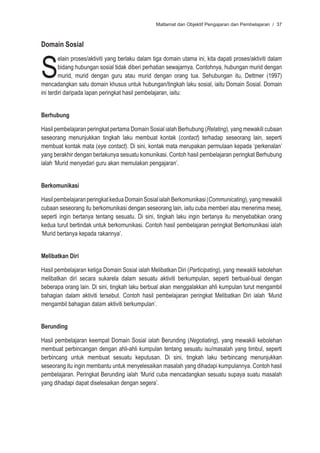 Matlamat dan Objektif Pengajaran dan Pembelajaran / 37



Domain Sosial



S
         elain proses/aktiviti yang berlaku dalam tiga domain utama ini, kita dapati proses/aktiviti dalam
         bidang hubungan sosial tidak diberi perhatian sewajarnya. Contohnya, hubungan murid dengan
         murid, murid dengan guru atau murid dengan orang tua. Sehubungan itu, Dettmer (1997)
mencadangkan satu domain khusus untuk hubungan/tingkah laku sosial, iaitu Domain Sosial. Domain
ini terdiri daripada lapan peringkat hasil pembelajaran, iaitu:


Berhubung

Hasil pembelajaran peringkat pertama Domain Sosial ialah Berhubung (Relating), yang mewakili cubaan
seseorang menunjukkan tingkah laku membuat kontak (contact) terhadap seseorang lain, seperti
membuat kontak mata (eye contact). Di sini, kontak mata merupakan permulaan kepada ‘perkenalan’
yang berakhir dengan berlakunya sesuatu komunikasi. Contoh hasil pembelajaran peringkat Berhubung
ialah ‘Murid menyedari guru akan memulakan pengajaran’.


Berkomunikasi

Hasil pembelajaran peringkat kedua Domain Sosial ialah Berkomunikasi (Communicating), yang mewakili
cubaan seseorang itu berkomunikasi dengan seseorang lain, iaitu cuba memberi atau menerima mesej,
seperti ingin bertanya tentang sesuatu. Di sini, tingkah laku ingin bertanya itu menyebabkan orang
kedua turut bertindak untuk berkomunikasi. Contoh hasil pembelajaran peringkat Berkomunikasi ialah
‘Murid bertanya kepada rakannya’.


Melibatkan Diri

Hasil pembelajaran ketiga Domain Sosial ialah Melibatkan Diri (Participating), yang mewakili kebolehan
melibatkan diri secara sukarela dalam sesuatu aktiviti berkumpulan, seperti berbual-bual dengan
beberapa orang lain. Di sini, tingkah laku berbual akan menggalakkan ahli kumpulan turut mengambil
bahagian dalam aktiviti tersebut. Contoh hasil pembelajaran peringkat Melibatkan Diri ialah ‘Murid
mengambil bahagian dalam aktiviti berkumpulan’.


Berunding

Hasil pembelajaran keempat Domain Sosial ialah Berunding (Negotiating), yang mewakili kebolehan
membuat perbincangan dengan ahli-ahli kumpulan tentang sesuatu isu/masalah yang timbul, seperti
berbincang untuk membuat sesuatu keputusan. Di sini, tingkah laku berbincang menunjukkan
seseorang itu ingin membantu untuk menyelesaikan masalah yang dihadapi kumpulannya. Contoh hasil
pembelajaran. Peringkat Berunding ialah ‘Murid cuba mencadangkan sesuatu supaya suatu masalah
yang dihadapi dapat diselesaikan dengan segera’.
 