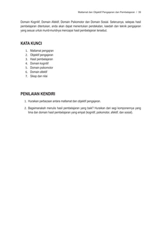 Matlamat dan Objektif Pengajaran dan Pembelajaran / 39



Domain Kognitif, Domain Afektif, Domain Psikomotor dan Domain Sosial. Seterusnya, selepas hasil
pembelajaran ditentukan, anda akan dapat menentukan pendekatan, kaedah dan teknik pengajaran
yang sesuai untuk murid-muridnya mencapai hasil pembelajaran tersebut.



KATA KUNCI
   1.   Matlamat pengajran
   2.   Objektif pengajaran
   3.   Hasil pembelajaran
   4.   Domain kognitif
   5.   Domain psikomotor
   6.   Domain afektif
   7.   Sikap dan nilai




PENILAIAN KENDIRI
   1. Huraikan perbezaan antara matlamat dan objektif pengajaran.

   2. Bagaimanakah menulis hasil pembelajaran yang baik? Huraikan dari segi komponennya yang
      lima dan domain hasil pembelajaran yang empat (kognitif, psikomotor, afektif, dan sosial).
 