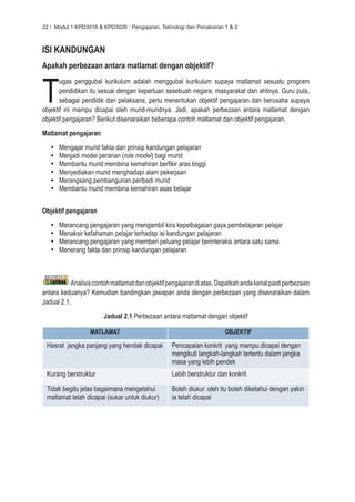 22 / Modul 1 KPD3016 & KPD3026 : Pengajaran, Teknologi dan Penaksiran 1 & 2



ISI KANDUNGAN
Apakah perbezaan antara matlamat dengan objektif?



T
       ugas penggubal kurikulum adalah menggubal kurikulum supaya matlamat sesuatu program
       pendidikan itu sesuai dengan keperluan sesebuah negara, masyarakat dan ahlinya. Guru pula,
       sebagai pendidik dan pelaksana, perlu menentukan objektif pengajaran dan berusaha supaya
objektif ini mampu dicapai oleh murid-muridnya. Jadi, apakah perbezaan antara matlamat dengan
objektif pengajaran? Berikut disenaraikan beberapa contoh matlamat dan objektif pengajaran.
Matlamat pengajaran
   •	   Mengajar murid fakta dan prinsip kandungan pelajaran
   •	   Menjadi model peranan (role model) bagi murid
   •	   Membantu murid membina kemahiran berfikir aras tinggi
   •	   Menyediakan murid menghadapi alam pekerjaan
   •	   Merangsang pembangunan peribadi murid
   •	   Membantu murid membina kemahiran asas belajar


Objektif pengajaran
   •	   Merancang pengajaran yang mengambil kira kepelbagaian gaya pembelajaran pelajar
   •	   Menaksir kefahaman pelajar terhadap isi kandungan pelajaran
   •	   Merancang pengajaran yang memberi peluang pelajar berinteraksi antara satu sama
   •	   Menerang fakta dan prinsip kandungan pelajaran



           Analisis contoh matlamat dan objektif pengajaran di atas. Dapatkah anda kenal pasti perbezaan
antara keduanya? Kemudian bandingkan jawapan anda dengan perbezaan yang disenaraikan dalam
Jadual 2.1.
                        Jadual 2.1 Perbezaan antara matlamat dengan objektif

                   MATLAMAT                                            OBJEKTIF

 Hasrat jangka panjang yang hendak dicapai        Pencapaian konkrit yang mampu dicapai dengan
                                                  mengikuti langkah-langkah tertentu dalam jangka
                                                  masa yang lebih pendek
 Kurang berstruktur                               Lebih berstruktur dan konkrit

 Tidak begitu jelas bagaimana mengetahui          Boleh diukur. oleh itu boleh diketahui dengan yakin
 matlamat telah dicapai (sukar untuk diukur)      ia telah dicapai
 