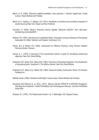 Matlamat dan Objektif Pengajaran dan Pembelajaran / 41



Bloom, B. S. (1989). Taksonomi objektif pendidikan, buku pedoman 1: Domain kognitif (ed.). Kuala
   Lumpur: Dewan Bahasa dan Pustaka.

Bloom, B. S., Hasting, J.T., Madaus, G.F. (1971). Handbook on formative and summative evaluation of
   student learning. New York: Harper and Row Publisher.

Churches, A. (2008). Bloom’s Taxanomy blooms digitally. Retrieved 22/2/2011 from http://www.
  techlearning.com/article/8670

Dettmer, P.A. (1997). New blooms for established fields. Presented at annual conference of the Kansas
   Association for Gifted, Talented, and Creative, Hutchinson, K.S.

Hanna, G.S. & Detmer, P.A. (2004). Assessment for Affective Teaching: Using Context- Adaptive
  Planning. Boston: Pearson.

Harrow, A. J. (1972). A taxonomy of the psychomotor domain: A guide for developing behavioural
  objectives. New York: David McKay.

Krathwohl, D.R., Bloom, B.S., Masia, B.B. (1964). Taxonomy of educational objectives: The classification
   of educational goals. Handbook II: The affective domain. New York: David McKay.

Krathwohl, D.R., Bloom, B.S., Masia, B.B. (1965). Classroom testing: Construction. Illinois: F.E Peacock
   Publisher Inc.

Mokhtar Ismail. (1995). Penilaian di bilik darjah. Kuala Lumpur: Dewan Bahasa dan Pustaka.

Nurulhuda Abd Rahman et. al. (Eds.). (2011). Manual Instruksi KPD3016 & KPD3026 Pengajaran,
  Teknologi dan Penaksiran. Fakulti Pendididkan dan Pembangunan Manusia, Universiti Pendidikan
  Sultan Idris.

Simpson, E.J. (1972). The Psychomotor Domain, vol. 3. Washington, DC: Gryphon House.
 