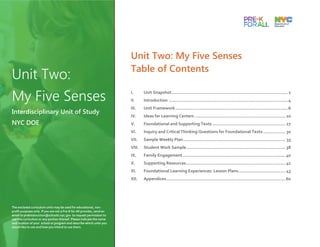 Unit Two: My Five Senses
Table of Contents
I. Unit Snapshot.........................................................................................2
II. Introduction ...........................................................................................4
III. Unit Framework......................................................................................6
IV. Ideas for Learning Centers ..................................................................... 10
V. Foundational and Supporting Texts........................................................ 27
VI. Inquiry and Critical Thinking Questions for Foundational Texts ................. 30
VII. Sample Weekly Plan.............................................................................. 33
VIII. Student Work Sample............................................................................ 38
IX. Family Engagement .............................................................................. 40
X. Supporting Resources............................................................................ 41
XI. Foundational Learning Experiences: Lesson Plans.................................... 43
XII. Appendices...........................................................................................60
Unit Two:
My Five Senses
Interdisciplinary Unit of Study
NYC DOE
The enclosed curriculum units may be used for educational, non-
profit purposes only. If you are not a Pre-K for All provider, send an
email to prekinstruction@schools.nyc.gov to request permission to
use this curriculum or any portion thereof. Please indicate the name
and location of your school or program and describe which units you
would like to use and how you intend to use them.
 