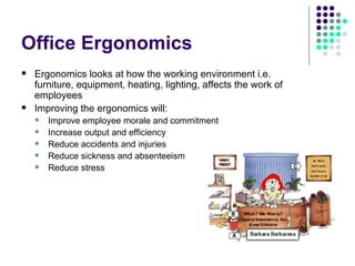 Office Ergonomics Ergonomics looks at how the working environment i.e. furniture, equipment, heating, lighting, affects the work of employees Improving the ergonomics will: Improve employee morale and commitment Increase output and efficiency Reduce accidents and injuries Reduce sickness and absenteeism Reduce stress 