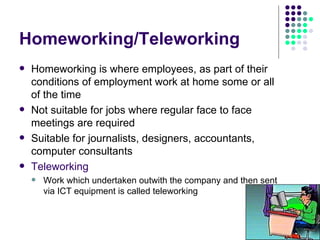 Homeworking/Teleworking Homeworking is where employees, as part of their conditions of employment work at home some or all of the time Not suitable for jobs where regular face to face meetings are required Suitable for journalists, designers, accountants, computer consultants Teleworking Work which undertaken outwith the company and then sent via ICT equipment is called teleworking 