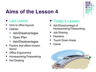 Aims of the Lesson 4 Last Lesson Intro to office layouts Cellular Adv/Disadvantages Open Plan Adv/Disadvantages Factors that affect chosen layout Office Ergonomics Homeworking/Teleworking Hot Desking Today’s Lesson Adv/Disadvantage of Homeworking/Teleworking Job Sharing Flexitime Touch Down Areas Carrel 