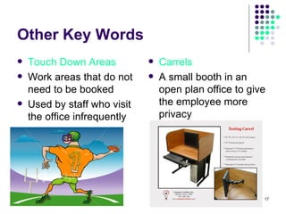 Other Key Words Touch Down Areas Work areas that do not need to be booked Used by staff who visit the office infrequently Carrels A small booth in an open plan office to give the employee more privacy 
