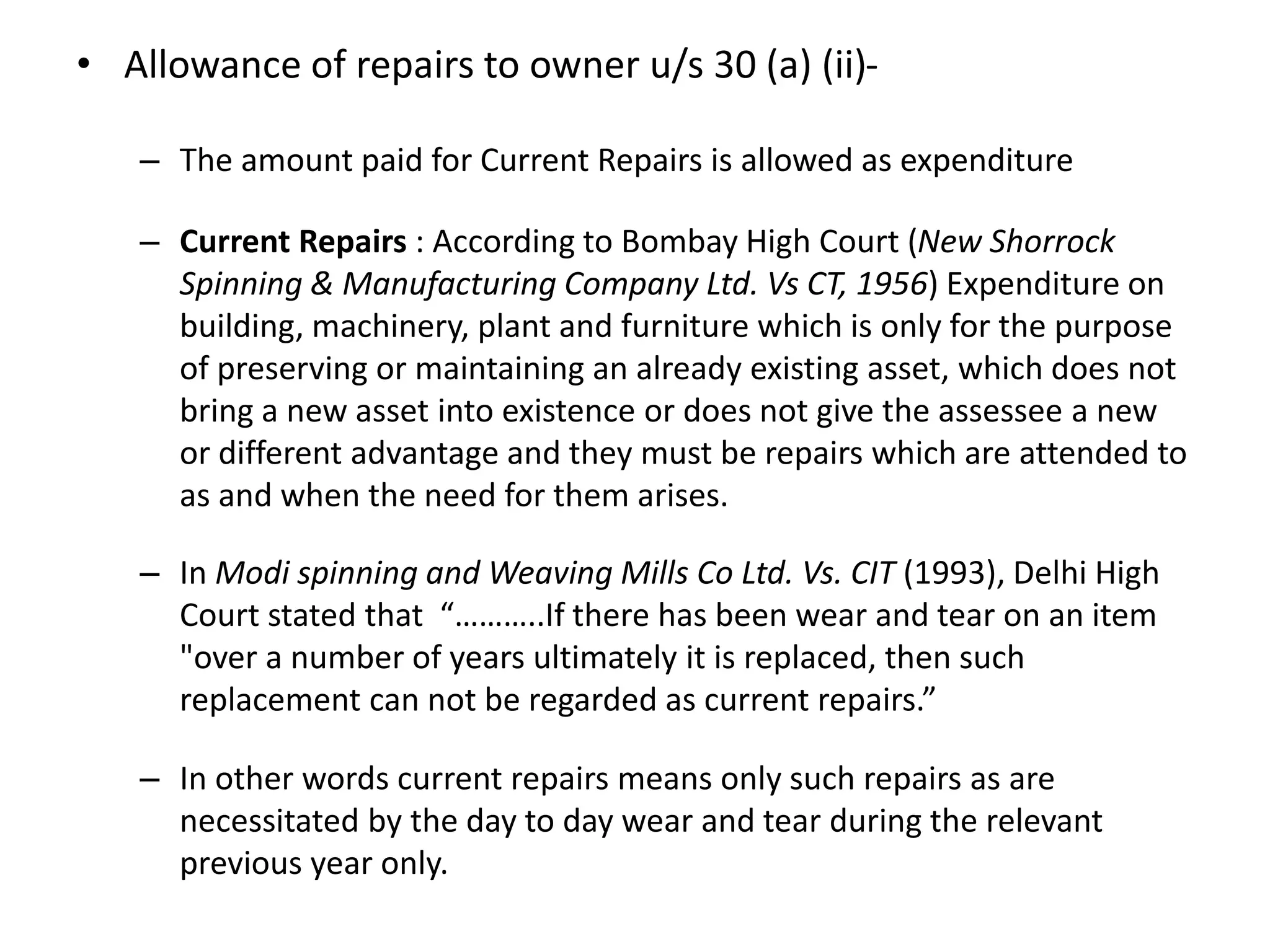 • Allowance of repairs to owner u/s 30 (a) (ii)-
– The amount paid for Current Repairs is allowed as expenditure
– Current Repairs : According to Bombay High Court (New Shorrock
Spinning & Manufacturing Company Ltd. Vs CT, 1956) Expenditure on
building, machinery, plant and furniture which is only for the purpose
of preserving or maintaining an already existing asset, which does not
bring a new asset into existence or does not give the assessee a new
or different advantage and they must be repairs which are attended to
as and when the need for them arises.
– In Modi spinning and Weaving Mills Co Ltd. Vs. CIT (1993), Delhi High
Court stated that “………..If there has been wear and tear on an item
"over a number of years ultimately it is replaced, then such
replacement can not be regarded as current repairs.”
– In other words current repairs means only such repairs as are
necessitated by the day to day wear and tear during the relevant
previous year only.
 