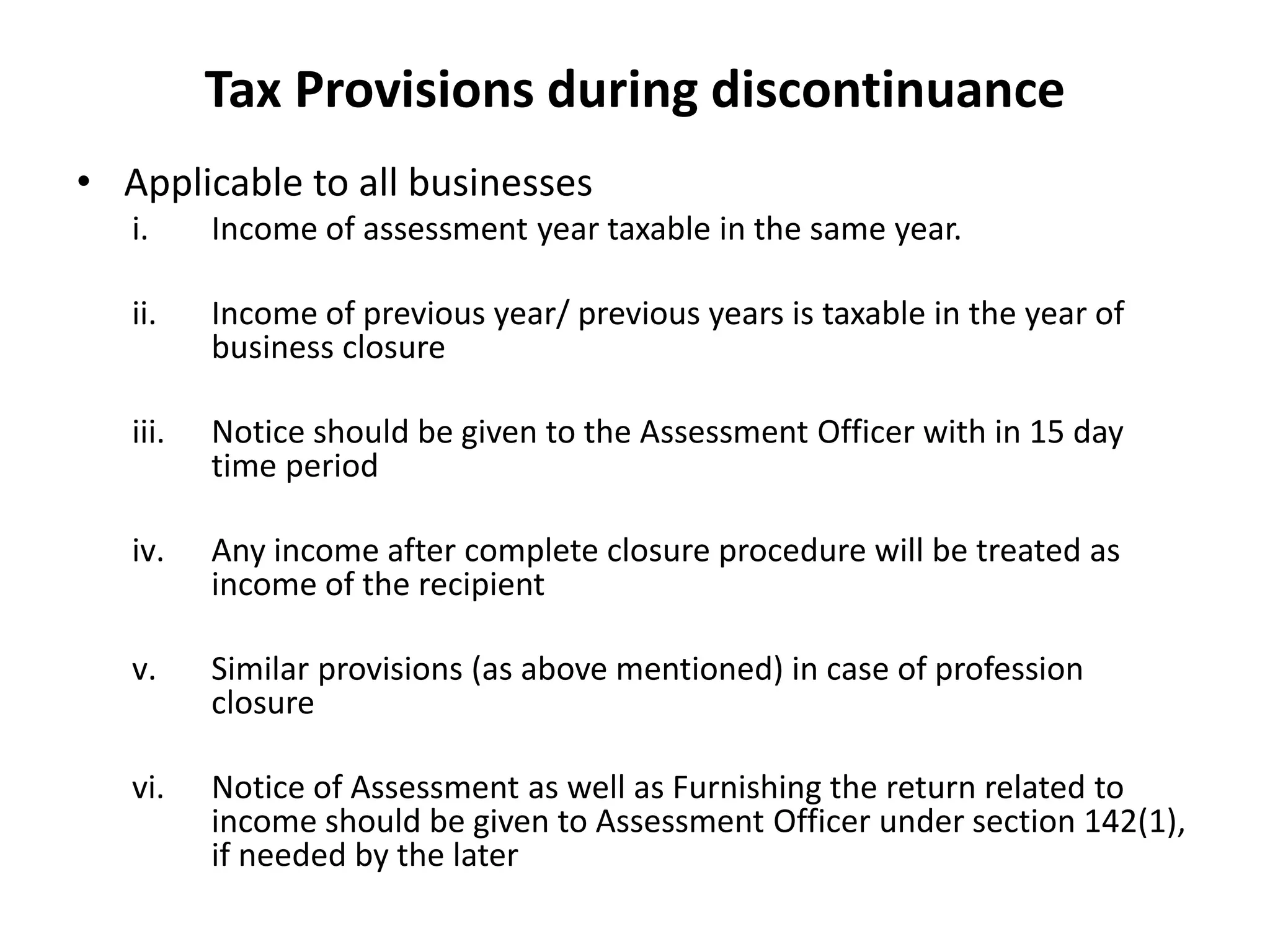 Tax Provisions during discontinuance
• Applicable to all businesses
i. Income of assessment year taxable in the same year.
ii. Income of previous year/ previous years is taxable in the year of
business closure
iii. Notice should be given to the Assessment Officer with in 15 day
time period
iv. Any income after complete closure procedure will be treated as
income of the recipient
v. Similar provisions (as above mentioned) in case of profession
closure
vi. Notice of Assessment as well as Furnishing the return related to
income should be given to Assessment Officer under section 142(1),
if needed by the later
 