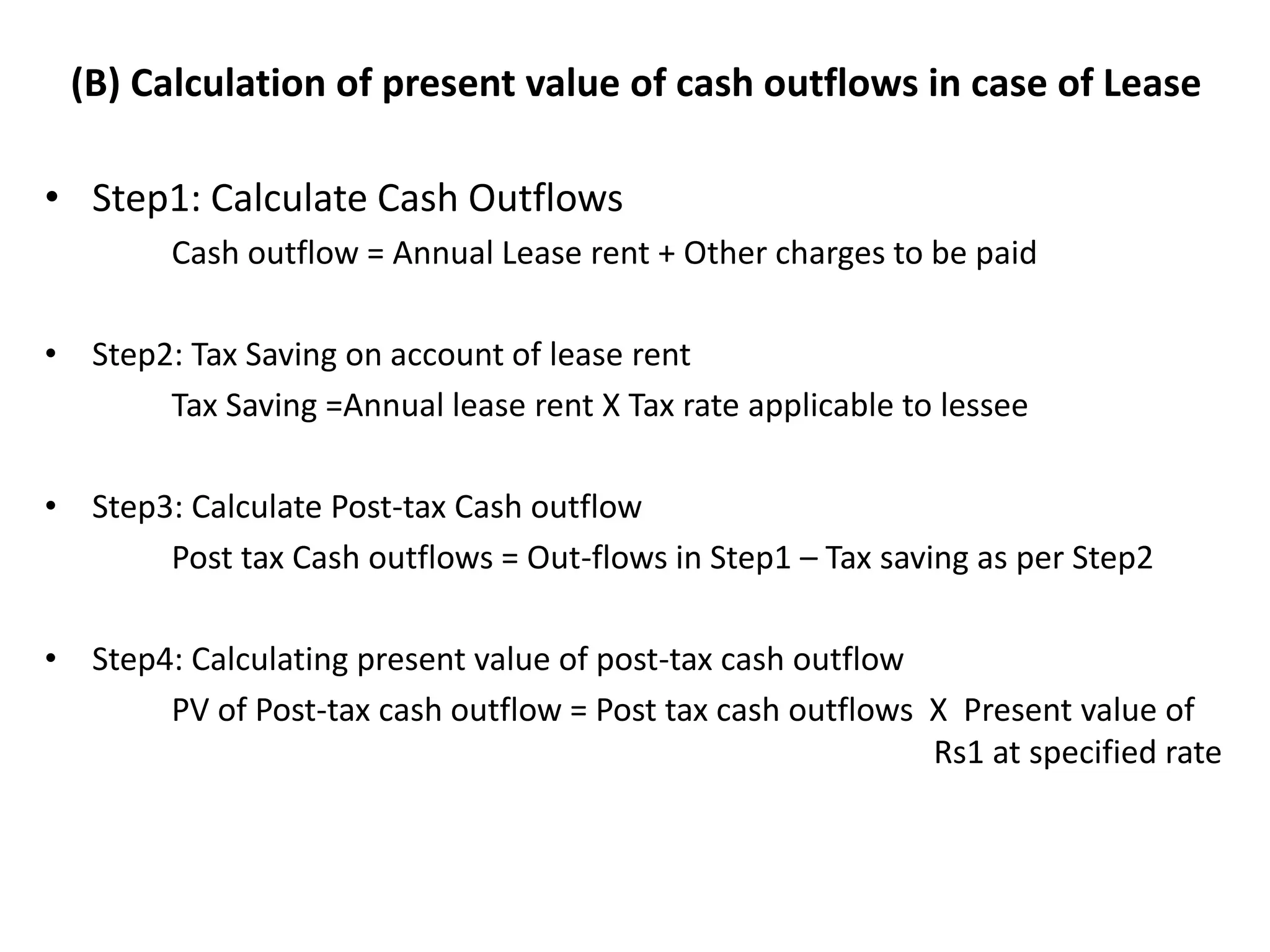 (B) Calculation of present value of cash outflows in case of Lease
• Step1: Calculate Cash Outflows
Cash outflow = Annual Lease rent + Other charges to be paid
• Step2: Tax Saving on account of lease rent
Tax Saving =Annual lease rent X Tax rate applicable to lessee
• Step3: Calculate Post-tax Cash outflow
Post tax Cash outflows = Out-flows in Step1 – Tax saving as per Step2
• Step4: Calculating present value of post-tax cash outflow
PV of Post-tax cash outflow = Post tax cash outflows X Present value of
Rs1 at specified rate
 