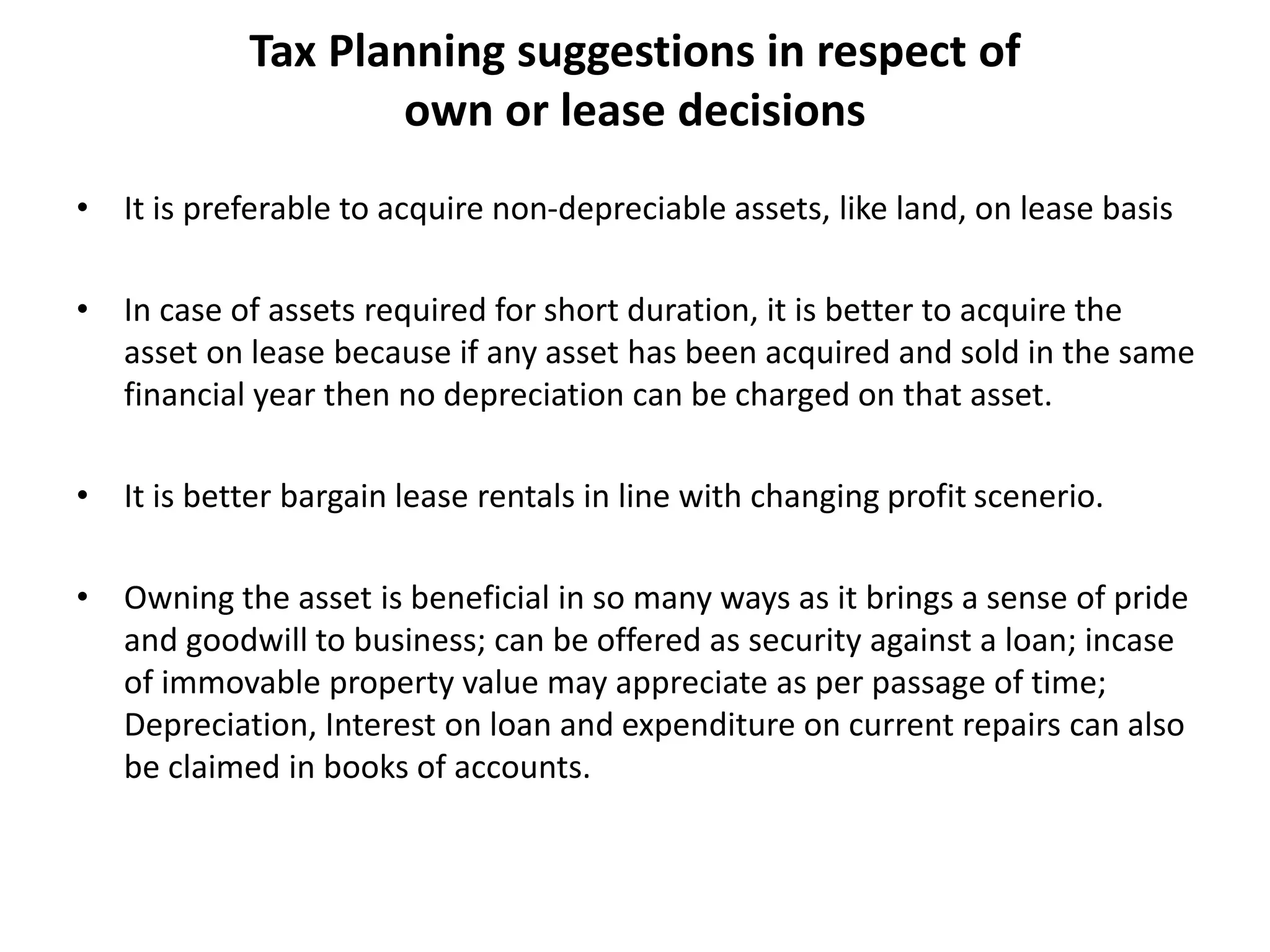 Tax Planning suggestions in respect of
own or lease decisions
• It is preferable to acquire non-depreciable assets, like land, on lease basis
• In case of assets required for short duration, it is better to acquire the
asset on lease because if any asset has been acquired and sold in the same
financial year then no depreciation can be charged on that asset.
• It is better bargain lease rentals in line with changing profit scenerio.
• Owning the asset is beneficial in so many ways as it brings a sense of pride
and goodwill to business; can be offered as security against a loan; incase
of immovable property value may appreciate as per passage of time;
Depreciation, Interest on loan and expenditure on current repairs can also
be claimed in books of accounts.
 