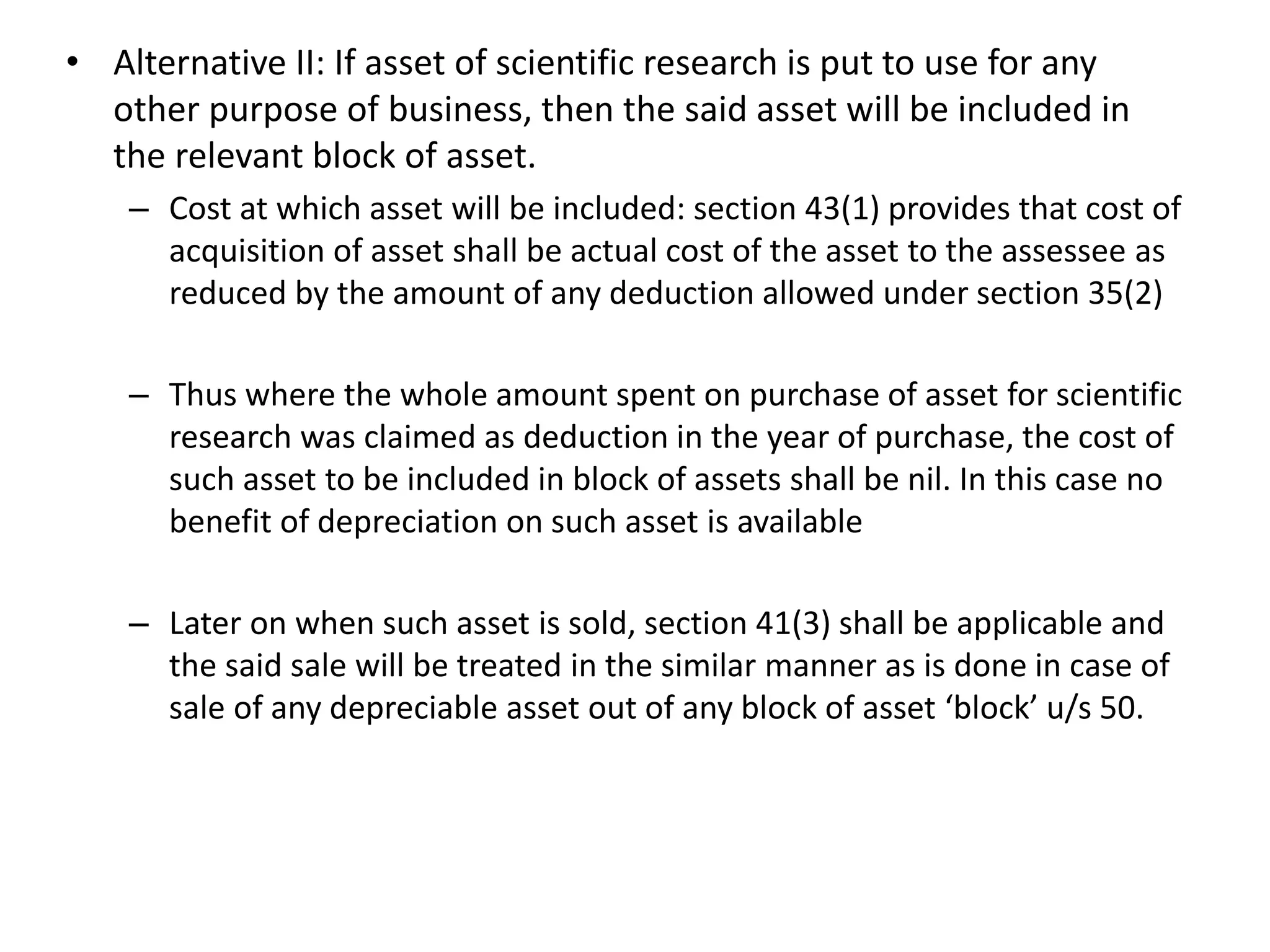 • Alternative II: If asset of scientific research is put to use for any
other purpose of business, then the said asset will be included in
the relevant block of asset.
– Cost at which asset will be included: section 43(1) provides that cost of
acquisition of asset shall be actual cost of the asset to the assessee as
reduced by the amount of any deduction allowed under section 35(2)
– Thus where the whole amount spent on purchase of asset for scientific
research was claimed as deduction in the year of purchase, the cost of
such asset to be included in block of assets shall be nil. In this case no
benefit of depreciation on such asset is available
– Later on when such asset is sold, section 41(3) shall be applicable and
the said sale will be treated in the similar manner as is done in case of
sale of any depreciable asset out of any block of asset ‘block’ u/s 50.
 