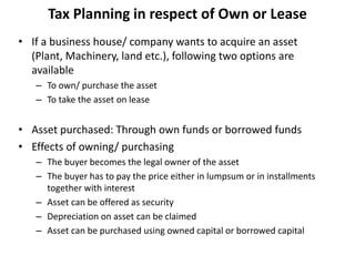 Tax Planning in respect of Own or Lease
• If a business house/ company wants to acquire an asset
(Plant, Machinery, land etc.), following two options are
available
– To own/ purchase the asset
– To take the asset on lease
• Asset purchased: Through own funds or borrowed funds
• Effects of owning/ purchasing
– The buyer becomes the legal owner of the asset
– The buyer has to pay the price either in lumpsum or in installments
together with interest
– Asset can be offered as security
– Depreciation on asset can be claimed
– Asset can be purchased using owned capital or borrowed capital
 