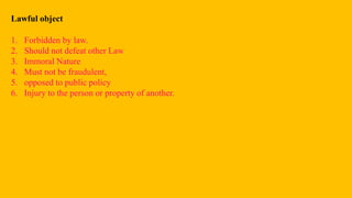 Lawful object
1. Forbidden by law.
2. Should not defeat other Law
3. Immoral Nature
4. Must not be fraudulent,
5. opposed to public policy
6. Injury to the person or property of another.
 
