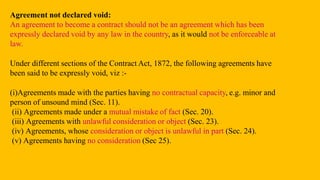Agreement not declared void:
An agreement to become a contract should not be an agreement which has been
expressly declared void by any law in the country, as it would not be enforceable at
law.
Under different sections of the Contract Act, 1872, the following agreements have
been said to be expressly void, viz :-
(i)Agreements made with the parties having no contractual capacity, e.g. minor and
person of unsound mind (Sec. 11).
(ii) Agreements made under a mutual mistake of fact (Sec. 20).
(iii) Agreements with unlawful consideration or object (Sec. 23).
(iv) Agreements, whose consideration or object is unlawful in part (Sec. 24).
(v) Agreements having no consideration (Sec 25).
 