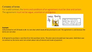 Certainty of terms
For a valid contract, the terms and conditions of an agreement must be clear and certain.
The agreement must not be vague, uncertain or ambiguous
Example:
1.A promised to sell 20 books to B. It is not clear which books A has promised to sell. The agreement is void because the
terms are not clear.
2. O agreed to purchase a van from S on hire-purchase terms. The price was to be paid over two years. Held there was
no contract as the terms were not certain about rate of interest and mode of payment.
 