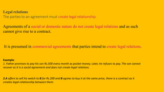 Legal relations
The parties to an agreement must create legal relationship.
Agreements of a social or domestic nature do not create legal relations and as such
cannot give rise to a contract.
It is presumed in commercial agreements that parties intend to create legal relations.
Example:
1. Father promises to pay his son Rs.500 every month as pocket money. Later, he refuses to pay. The son cannot
recover as it is a social agreement and does not create legal relations.
2.A offers to sell his watch to B for Rs.200 and B agrees to buy it at the same price, there is a contract as it
creates legal-relationship between them.
 
