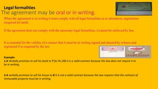 Legal formalities
The agreement may be oral or in writing.
When the agreement is in writing it must comply with all legal formalities as to attestation, registration
(required for land).
If the agreement does not comply with the necessary legal formalities, it cannot be enforced by law.
It is essential for the validity of a contact that it must be in writing signed and attested by witness and
registered if so required by the law.
Example:
1.A Verbally promises to sell his book to Y for Rs.200 it is a valid contract because the law does not require it to
be in writing.
2.A verbally promises to sell his house to B it is not a valid contract because the law requires that the contract of
immovable property must be in writing.
 