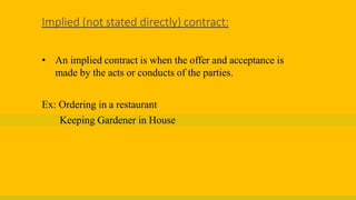 Implied (not stated directly) contract:
• An implied contract is when the offer and acceptance is
made by the acts or conducts of the parties.
Ex: Ordering in a restaurant
Keeping Gardener in House
 