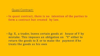 Quasi Contract:
• In quasi contract, there is no intention of the parties to
form a contract but created by law.
• Eg: X, a trader, leaves certain goods at house of Y by
mistake. This imposes an obligation on “Y” either to
return the goods to X or to make the payment if he
treats the goods as his own
 