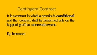 Contingent Contract
It is acontract in whichapromiseis conditional
and the contract shall be Performed only on the
happeningofthat uncertainevent.
Eg:Insurance
 