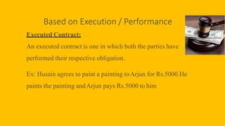 Based on Execution / Performance
Executed Contract:
An executed contract is one in which both the parties have
performed their respective obligation.
Ex: Husain agrees to paint a painting toArjun for Rs.5000.He
paints the painting andArjun pays Rs.5000 to him
 