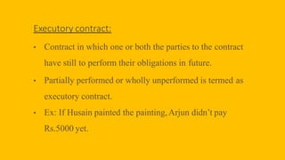 Executory contract:
• Contract in which one or both the parties to the contract
have still to perform their obligations in future.
• Partially performed or wholly unperformed is termed as
executory contract.
• Ex: If Husain painted the painting,Arjun didn’t pay
Rs.5000 yet.
 