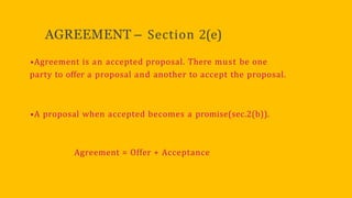 AGREEMENT – Section 2(e)
•Agreement is an accepted proposal. There must be one
party to offer a proposal and another to accept the proposal.
•A proposal when accepted becomes a promise(sec.2(b)).
Agreement = Offer + Acceptance
 