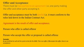 Offer and Acceptance
There must be two parties to an agreement i.e. one party making
the offer and other party accepting it.
Offer and acceptance must be both lawful i.e. it must conform to the
rules laid down in the Indian Contract Act.
Agreement is the result of offer and acceptance.
Person who offer is called offeror
Person who accept the offer or proposal is called offeree
Example:
A say to B that he will sell his cycle to him for Rs.2000. This is an offer. If B accepts this offer, there is an
acceptance.
 