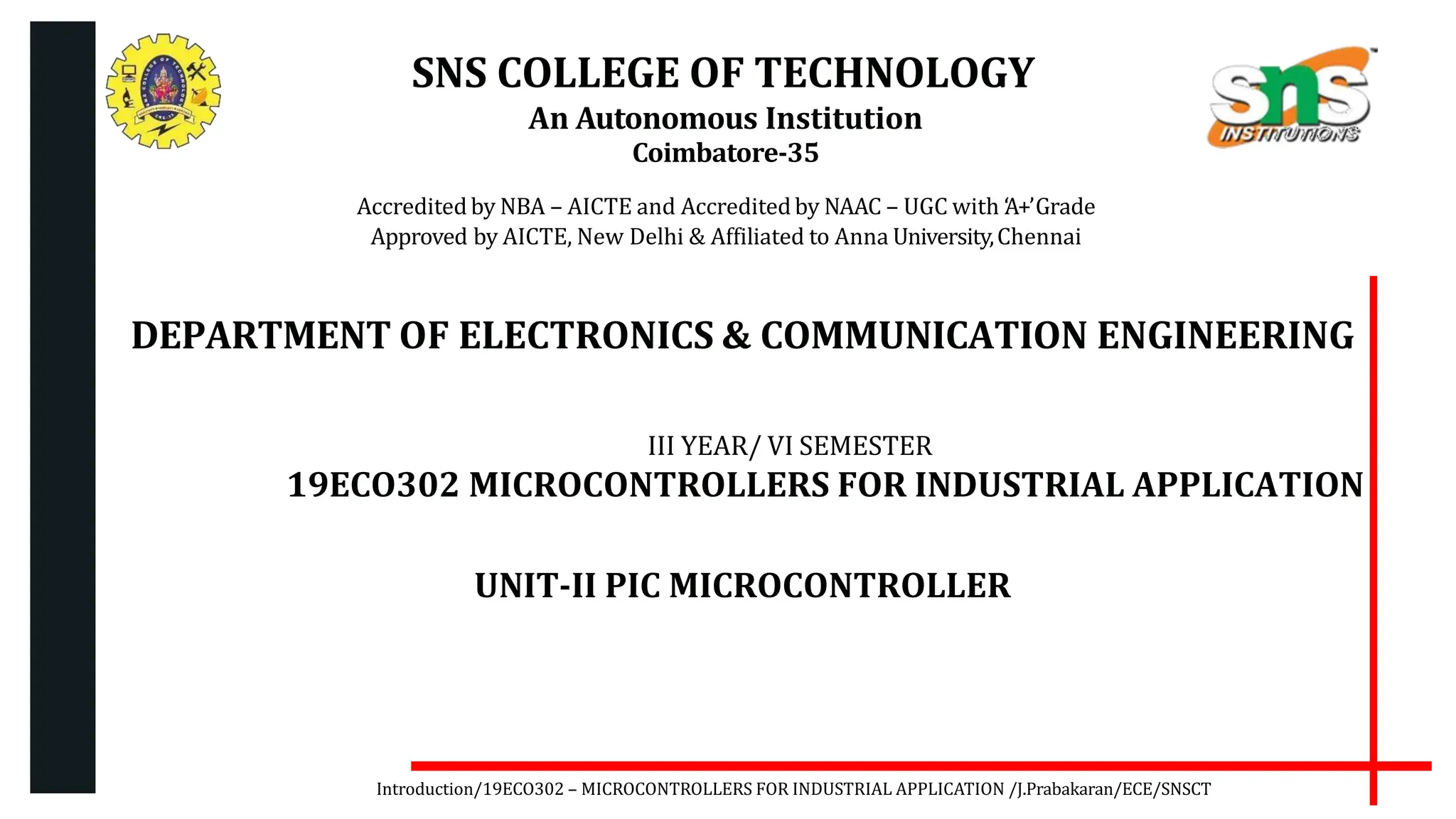 SNS COLLEGE OF TECHNOLOGY
An Autonomous Institution
Coimbatore-35
Accredited by NBA – AICTE and Accreditedby NAAC – UGC with ‘
A+’Grade
Approved by AICTE, New Delhi & Affiliated to Anna University,Chennai
DEPARTMENT OF ELECTRONICS & COMMUNICATION ENGINEERING
III YEAR/ VI SEMESTER
19ECO302 MICROCONTROLLERS FOR INDUSTRIAL APPLICATION
UNIT-II PIC MICROCONTROLLER
Introduction/19ECO302 – MICROCONTROLLERS FOR INDUSTRIAL APPLICATION /J.Prabakaran/ECE/SNSCT
 