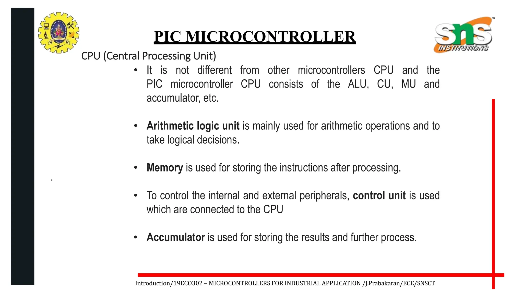.
Introduction/19ECO302 – MICROCONTROLLERS FOR INDUSTRIAL APPLICATION /J.Prabakaran/ECE/SNSCT
PIC MICROCONTROLLER
CPU (Central Processing Unit)
• It is not different from other microcontrollers CPU and the
PIC microcontroller CPU consists of the ALU, CU, MU and
accumulator, etc.
• Arithmetic logic unit is mainly used for arithmetic operations and to
take logical decisions.
• Memory is used for storing the instructions after processing.
• To control the internal and external peripherals, control unit is used
which are connected to the CPU
• Accumulator is used for storing the results and further process.
 