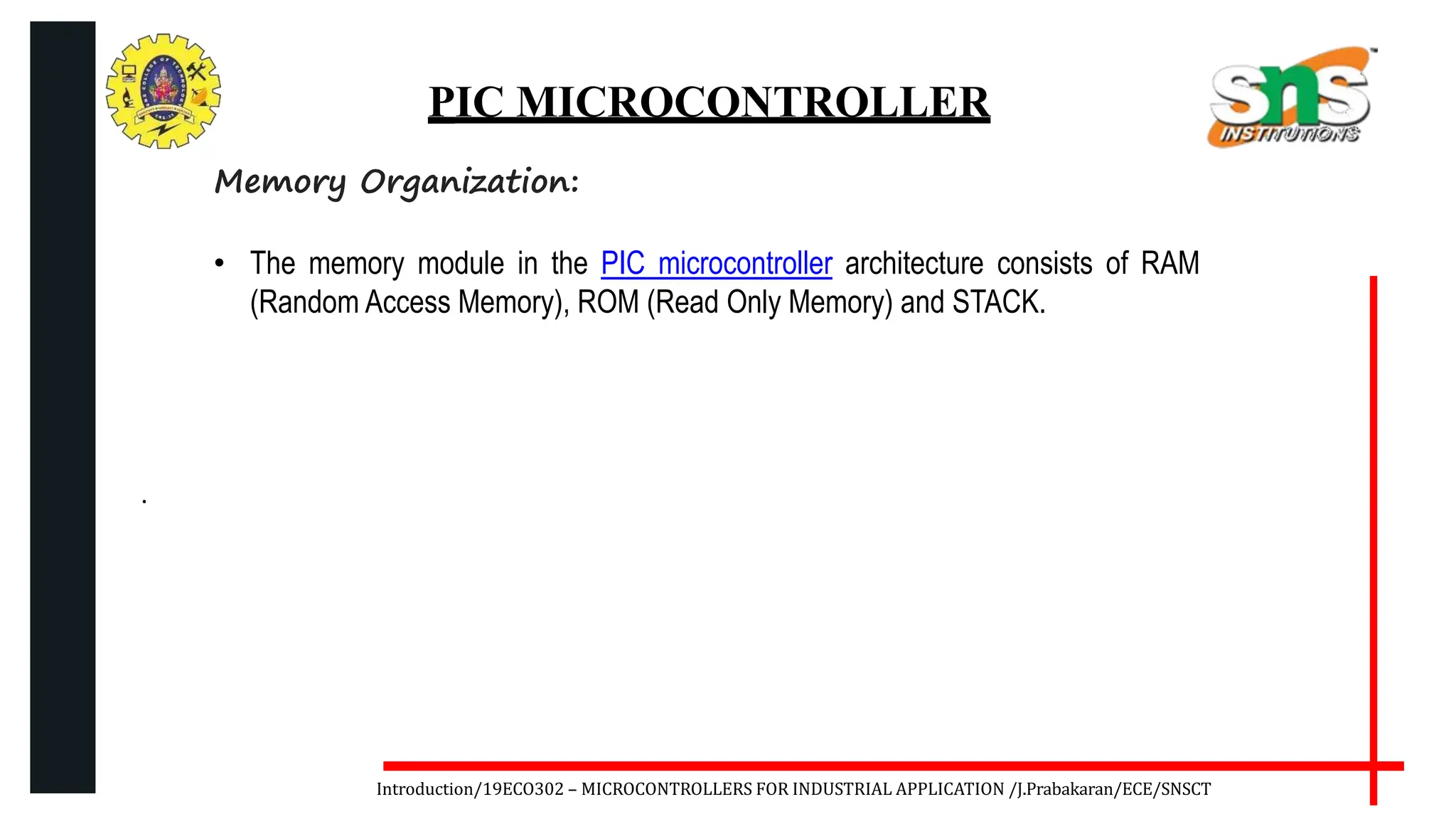 .
Introduction/19ECO302 – MICROCONTROLLERS FOR INDUSTRIAL APPLICATION /J.Prabakaran/ECE/SNSCT
PIC MICROCONTROLLER
Memory Organization:
• The memory module in the PIC microcontroller architecture consists of RAM
(Random Access Memory), ROM (Read Only Memory) and STACK.
 