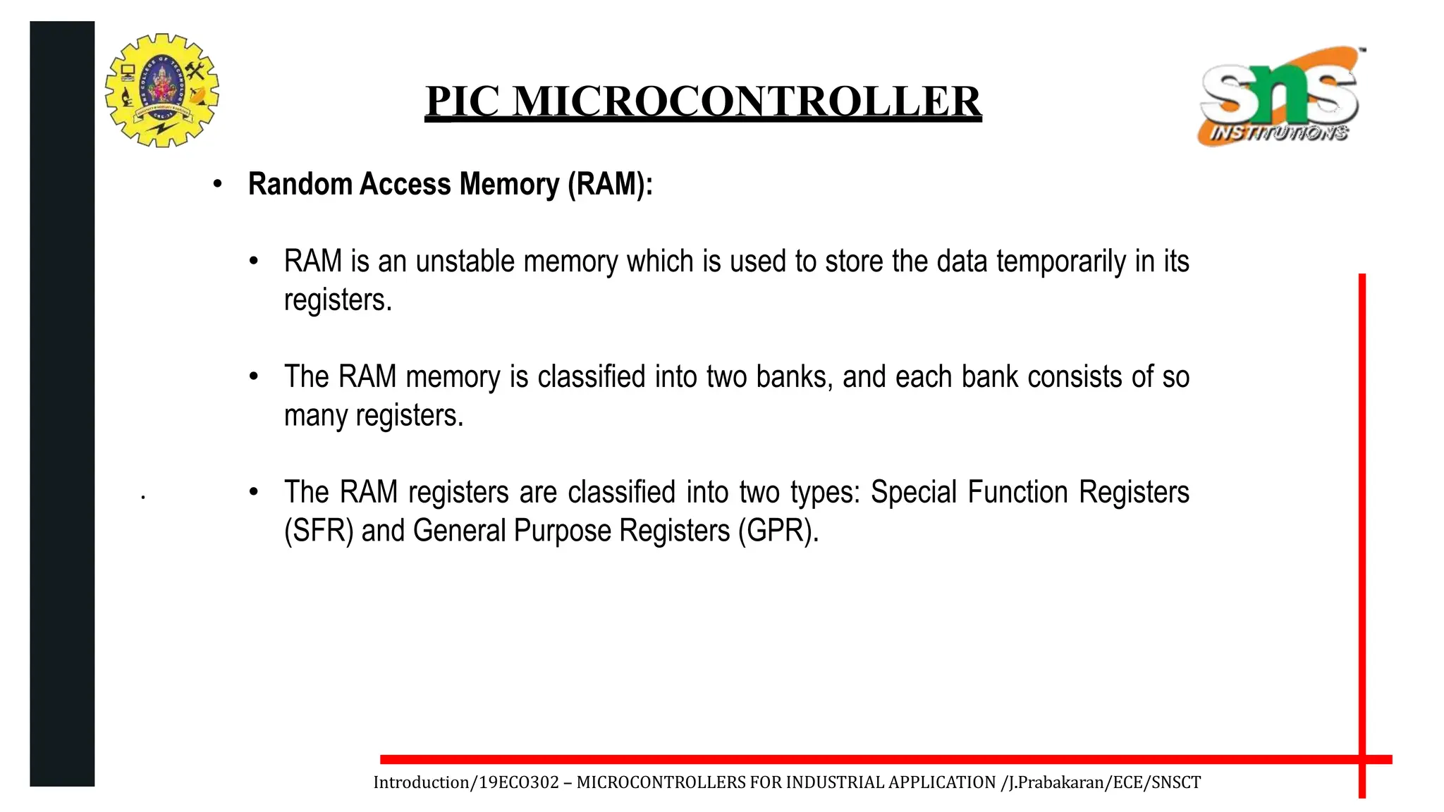 .
Introduction/19ECO302 – MICROCONTROLLERS FOR INDUSTRIAL APPLICATION /J.Prabakaran/ECE/SNSCT
PIC MICROCONTROLLER
• Random Access Memory (RAM):
• RAM is an unstable memory which is used to store the data temporarily in its
registers.
• The RAM memory is classified into two banks, and each bank consists of so
many registers.
• The RAM registers are classified into two types: Special Function Registers
(SFR) and General Purpose Registers (GPR).
 