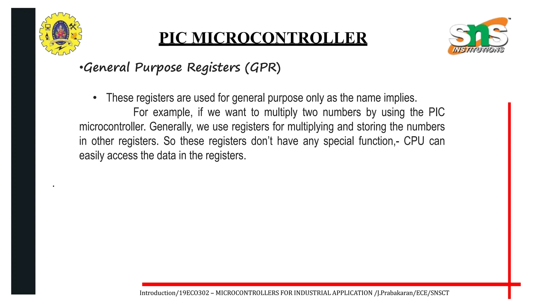 .
Introduction/19ECO302 – MICROCONTROLLERS FOR INDUSTRIAL APPLICATION /J.Prabakaran/ECE/SNSCT
PIC MICROCONTROLLER
•General Purpose Registers (GPR)
• These registers are used for general purpose only as the name implies.
For example, if we want to multiply two numbers by using the PIC
microcontroller. Generally, we use registers for multiplying and storing the numbers
in other registers. So these registers don’t have any special function,- CPU can
easily access the data in the registers.
 